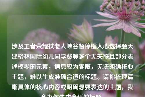涉及王者荣耀扶老人峡谷暂停键人心选择题天津格林国际幼儿园学费等多个无关联且部分表述模糊的元素,信息较为零散,无法明确核心主题,难以生成准确合适的标题。请你梳理清晰具体的核心内容或明确想要表达的主题,我会为你生成合适的标题。