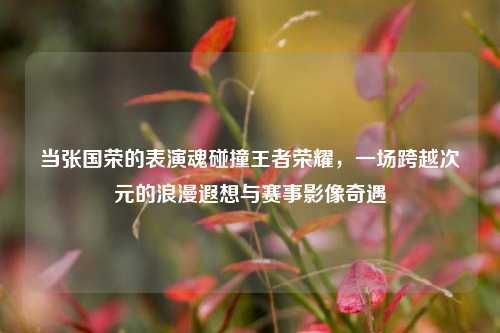 当张国荣的表演魂碰撞王者荣耀,一场跨越次元的浪漫遐想与赛事影像奇遇