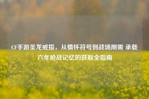 CF手游圣龙戒指,从情怀符号到战场刚需 承载六年枪战记忆的获取全指南