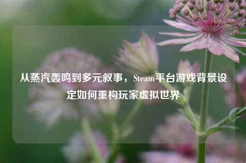 从蒸汽轰鸣到多元叙事,Steam平台游戏背景设定如何重构玩家虚拟世界