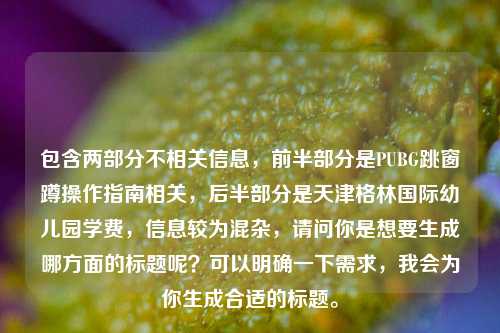 包含两部分不相关信息,前半部分是PUBG跳窗蹲操作指南相关,后半部分是天津格林国际幼儿园学费,信息较为混杂,请问你是想要生成哪方面的标题呢?可以明确一下需求,我会为你生成合适的标题。