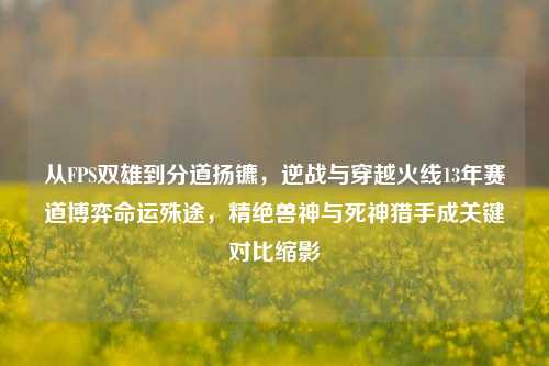 从FPS双雄到分道扬镳,逆战与穿越火线13年赛道博弈命运殊途,精绝兽神与死神猎手成关键对比缩影