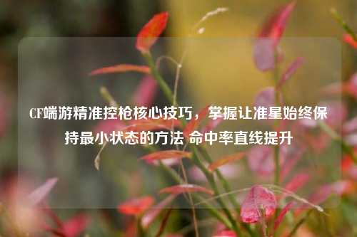 CF端游精准控枪核心技巧,掌握让准星始终保持最小状态的方法 命中率直线提升