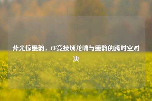 斧光惊墨韵,CF竞技场龙啸与墨韵的跨时空对决