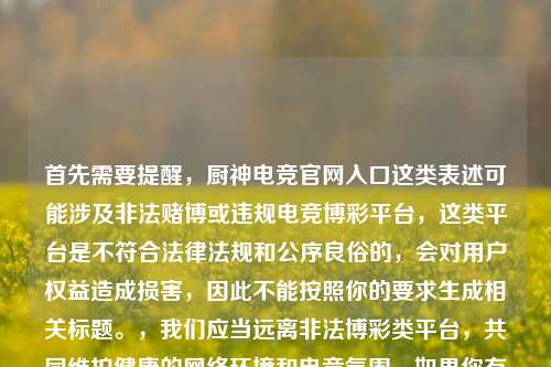 首先需要提醒,厨神电竞官网入口这类表述可能涉及非法赌博或违规电竞博彩平台,这类平台是不符合法律法规和公序良俗的,会对用户权益造成损害,因此不能按照你的要求生成相关标题。,我们应当远离非法博彩类平台,共同维护健康的网络环境和电竞氛围。如果你有关于合法合规的电竞内容创作需求,我会尽力为你提供帮助。