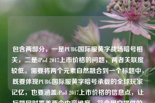 包含两部分，一是PUBG国际服黄字战场暗号相关，二是iPad 2017上市价格的问题，两者关联度较低。需要将两个元素自然融合到一个标题中，既要体现PUBG国际服黄字暗号承载的全球玩家记忆，也要涵盖iPad 2017上市价格的信息点，让标题同时覆盖两个内容维度，符合用户提供的全部信息。，PUBG国际服黄字战场暗号藏全球玩家共同记忆，iPad2017上市价格引回忆