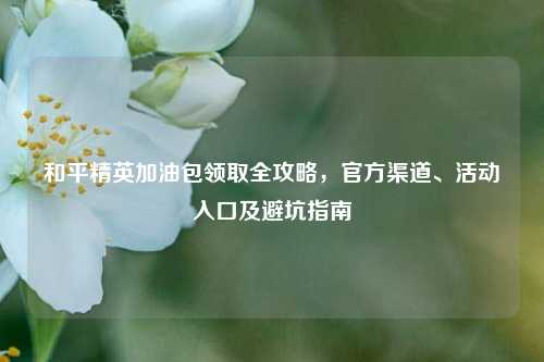 和平精英加油包领取全攻略，官方渠道、活动入口及避坑指南