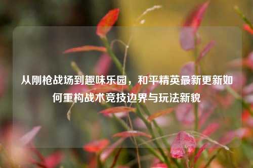 从刚枪战场到趣味乐园,和平精英最新更新如何重构战术竞技边界与玩法新貌