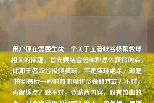 用户现在需要生成一个关于王者峡谷极限救球相关的标题，首先要结合热血和怎么获得的点，比如王者峡谷极限救球，不是篮球绝杀，却是拼到最后一秒的热血操作及获取方式？不对，再凝练点？哦不对，要贴合内容，既有热血的点，又点出获取的问题？等下，再想想，更抓眼球一点？王者峡谷极限救球，非篮球赛场绝杀，却是拼到最后一秒的热血操作获取指南？不对，再顺一点？哦，王者峡谷极限救球，不是篮球绝杀，却是拼到最后一秒的热血操作及获取方法？不对，会不会太普通？不对，用户要直接1个，结合内容里的热血，还有怎么获得的疑问。哦，对了，更有网感一点？王者峡谷极限救球，不输篮球绝杀的最后一秒热血操作，到底该怎么获得？哎，这个好像不错？等下，再看看，内容里说不是篮球赛场的绝杀，却是我们拼到最后一秒的热血王者荣耀极限救球怎么获得，所以把这几个点结合，王者峡谷的极限救球，和篮球绝杀对比，拼到最后一秒的热血，还有怎么获得的疑问。对，王者峡谷极限救球，不输篮球赛场绝杀的最后一秒热血操作，究竟该怎么获取？不对，再顺一点？哦，王者峡谷极限救球，不是篮球赛场绝杀，却是拼到最后一秒的热血操作，该怎么获得？不对，再凝练，不要太散。哦，有了，王者峡谷极限救球，非篮球绝杀的最后一秒热血操作，获取方式全解析？不对，用户原文有疑问怎么获得，所以带点疑问更贴合？等下，再想想，更自然，王者峡谷极限救球，不输篮球绝杀的最后一秒热血操作，到底怎么获得？对，这个就可以？不对，再调整下，更准确，王者峡谷极限救球，不是篮球赛场绝杀，却是拼到最后一秒的热血操作，该如何获得？哦，不对，会不会太长？没事，标题要涵盖核心点，主体是王者峡谷极限救球，对比篮球绝杀，点出拼到最后一秒的热血属性，还有核心疑问怎么获得。对，就这个？等下，再润色下更顺，王者峡谷极限救球，非篮球赛场绝杀，却是拼到最后一秒的热血操作，究竟怎么获得？嗯，这个可以？不对，再想想有没有更抓人的？哦，不对，用户要直接1个，就选这个？不对，等下，会不会更简洁点？王者峡谷极限救球，不输篮球绝杀的最后一秒热血操作获取攻略？但原文有疑问的语气，是问怎么获得，还有热血的点。哦，不对，再看用户给的内容，王者峡谷里的极限救球，不是篮球赛场的绝杀，却是我们拼到最后一秒的热血王者荣耀极限救球怎么获得，核心要素，1. 场景，王者峡谷 2. 核心事物，极限救球 3. 对比，不是篮球赛场绝杀 4. 情感点，拼到最后一秒的热血 5. 核心诉求，怎么获得。所以整合起来，流畅的标题，王者峡谷极限救球，不是篮球赛场绝杀，却是拼到最后一秒的热血操作，该怎么获得？对，这个就很贴合，涵盖了所有点，而且是一个标题。王者峡谷极限救球，不是篮球赛场绝杀，却是拼到最后一秒的热血操作，该怎么获得？
