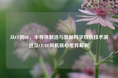 从CF到DF，半导体制造与数据科学双轨技术演进及CF/DF风机核心差异解析