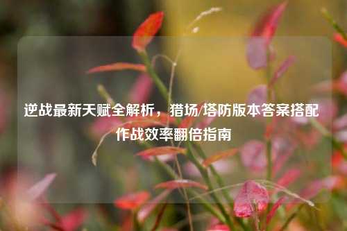 逆战最新天赋全解析，猎场/塔防版本答案搭配 作战效率翻倍指南
