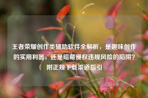 王者荣耀创作类辅助软件全解析,是趣味创作的实用利器,还是暗藏侵权违规风险的陷阱?附正规下载渠道指引