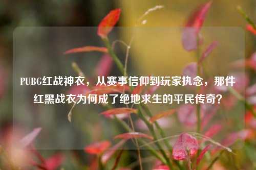 PUBG红战神衣,从赛事信仰到玩家执念,那件红黑战衣为何成了绝地求生的平民传奇?