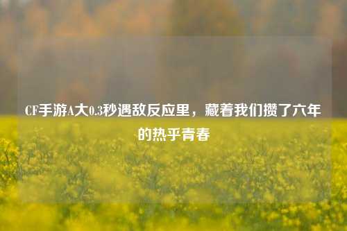 CF手游A大0.3秒遇敌反应里，藏着我们攒了六年的热乎青春