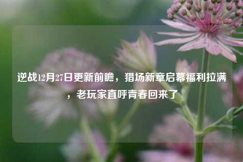 逆战12月27日更新前瞻,猎场新章启幕福利拉满,老玩家直呼青春回来了