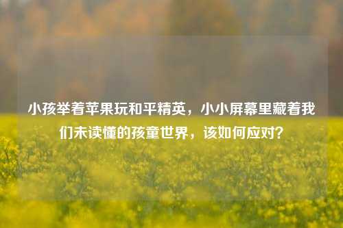 小孩举着苹果玩和平精英,小小屏幕里藏着我们未读懂的孩童世界,该如何应对?