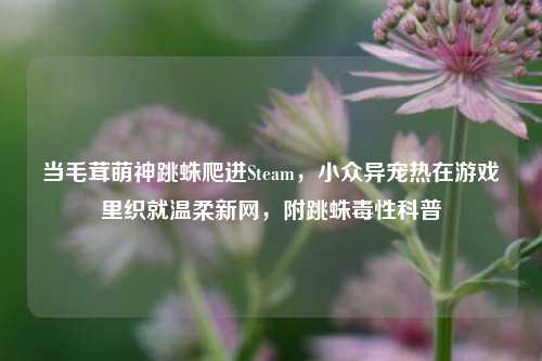 当毛茸萌神跳蛛爬进Steam,小众异宠热在游戏里织就温柔新网,附跳蛛毒性科普