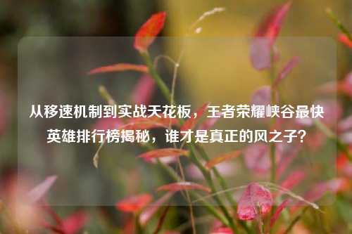从移速机制到实战天花板,王者荣耀峡谷最快英雄排行榜揭秘,谁才是真正的风之子?