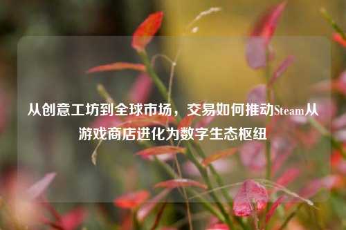 从创意工坊到全球市场,交易如何推动Steam从游戏商店进化为数字生态枢纽