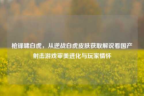 枪锋啸白虎,从逆战白虎皮肤获取解说看国产射击游戏审美进化与玩家情怀