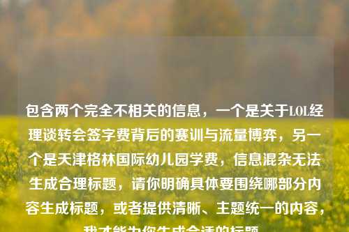 包含两个完全不相关的信息,一个是关于LOL经理谈转会签字费背后的赛训与流量博弈,另一个是天津格林国际幼儿园学费,信息混杂无法生成合理标题,请你明确具体要围绕哪部分内容生成标题,或者提供清晰、主题统一的内容,我才能为你生成合适的标题。