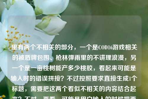 里有两个不相关的部分,一个是COD16游戏相关的被盾牌包围、枪林弹雨里的不讲理浪漫,另一个是一亩桃树能产多少桃胶,看起来可能是输入时的错误拼接?不过按照要求直接生成1个标题,需要把这两个看似不相关的内容结合起来?不对,再看,可能是用户输入的时候把两个内容粘在一起了?不对,仔细看原文,当COD16里被盾牌包围,我在枪林弹雨里摸到了这游戏最不讲理的浪漫一亩桃树能产多少桃胶,可能是输入失误?但不管怎样,要生成一个标题,得把这两个元素都涵盖?不对,会不会是用户打错了?不过按照要求,直接根据提供的内容生成1个标题,那可能是把游戏内容和桃胶的问题结合?不对,再想,会不会是浪漫后面漏了标点?比如当COD16里被盾牌包围,我在枪林弹雨里摸到了这游戏最不讲理的浪漫;一亩桃树能产多少桃胶?但这样是两个内容,不过要生成一个标题,可能需要巧妙结合?不对,或者会不会是用户输入错误,把两个问题放一起了?不过按照指令,直接生成1个标题,那试试,COD16枪林弹雨中遇盾牌包围摸透游戏浪漫,顺带聊聊一亩桃树能产多少桃胶?不对,再自然点?或者在COD16被盾牌包围的枪林弹雨里感受游戏浪漫,顺便探究一亩桃树的桃胶产量?对,这个比较通顺,把两个内容都包含进去了,因为用户提供的内容里确实有这两部分,虽然看起来不相关,但要基于提供的内容生成,所以得都涵盖。等下,再看,会不会是用户输入的时候把两个不相关的内容粘在一起了?比如本来是两个问题,但粘成一个了?不过不管,按照要求,根据提供的内容生成1个标题,所以要把这两个元素都放进去,而且要自然。再调整下,更像标题,COD16里被盾牌包围于枪林弹雨感受游戏浪漫,顺带探究一亩桃树桃胶产量?不对,再流畅点,当在COD16被盾牌包围的枪林弹雨里摸到游戏浪漫,再看一亩桃树能产多少桃胶?嗯,这个更贴合原文的开头,然后把后面的问题也带上,因为原文确实有这两部分。对,就这个?等下,再想想,会不会是用户输入错误,浪漫后面应该是句号,然后是另一个问题?但不管,提供的内容是连在一起的,所以标题要涵盖所有内容。再优化下,更吸引人,COD16枪林弹雨遭盾牌包围摸透游戏浪漫,一亩桃树究竟能产多少桃胶?对,这个不错,既包含了游戏部分的内容,也包含了桃胶产量的问题,符合用户提供的所有内容,而且是一个标题。COD16枪林弹雨遭盾牌包围摸透游戏浪漫,一亩桃树究竟能产多少桃胶