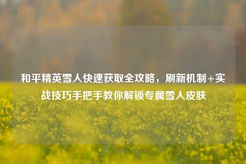和平精英雪人快速获取全攻略,刷新机制+实战技巧手把手教你解锁专属雪人皮肤