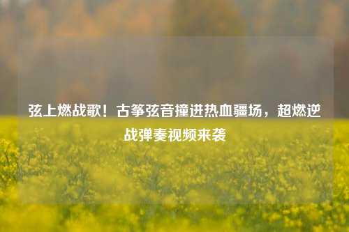 弦上燃战歌！古筝弦音撞进热血疆场，超燃逆战弹奏视频来袭