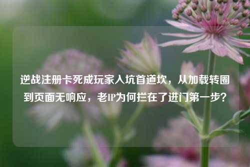 逆战注册卡死成玩家入坑首道坎,从加载转圈到页面无响应,老IP为何拦在了进门第一步?