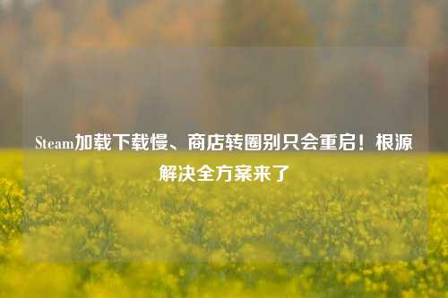 Steam加载下载慢、商店转圈别只会重启!根源解决全方案来了