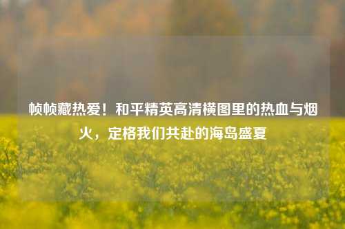 帧帧藏热爱！和平精英高清横图里的热血与烟火，定格我们共赴的海岛盛夏
