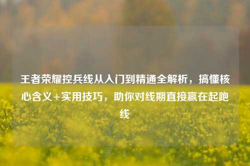 王者荣耀控兵线从入门到精通全解析,搞懂核心含义+实用技巧,助你对线期直接赢在起跑线