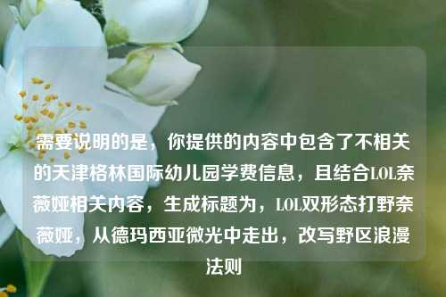 需要说明的是,你提供的内容中包含了不相关的天津格林国际幼儿园学费信息,且结合LOL奈薇娅相关内容,生成标题为,LOL双形态打野奈薇娅,从德玛西亚微光中走出,改写野区浪漫法则