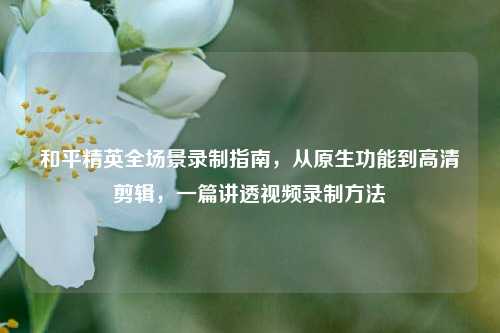和平精英全场景录制指南，从原生功能到高清剪辑，一篇讲透视频录制方法