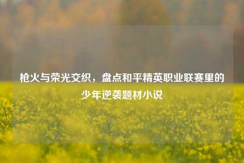 枪火与荣光交织,盘点和平精英职业联赛里的少年逆袭题材小说
