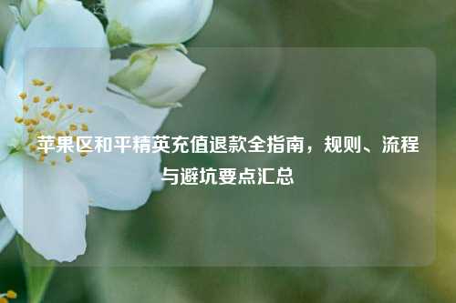 苹果区和平精英充值退款全指南，规则、流程与避坑要点汇总