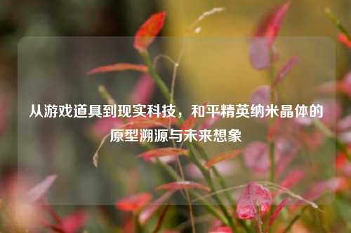 从游戏道具到现实科技,和平精英纳米晶体的原型溯源与未来想象