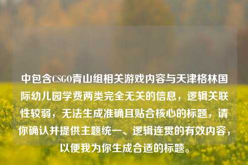 中包含CSGO青山组相关游戏内容与天津格林国际幼儿园学费两类完全无关的信息,逻辑关联性较弱,无法生成准确且贴合核心的标题,请你确认并提供主题统一、逻辑连贯的有效内容,以便我为你生成合适的标题。