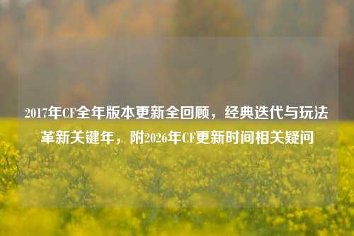 2017年CF全年版本更新全回顾,经典迭代与玩法革新关键年,附2026年CF更新时间相关疑问