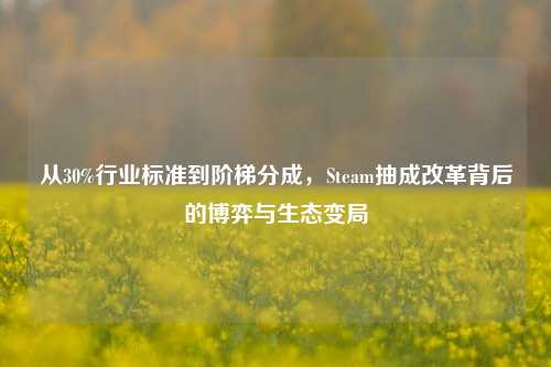 从30%行业标准到阶梯分成,Steam抽成改革背后的博弈与生态变局