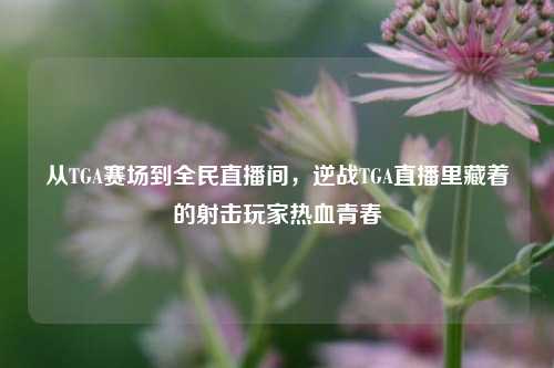 从TGA赛场到全民直播间,逆战TGA直播里藏着的射击玩家热血青春