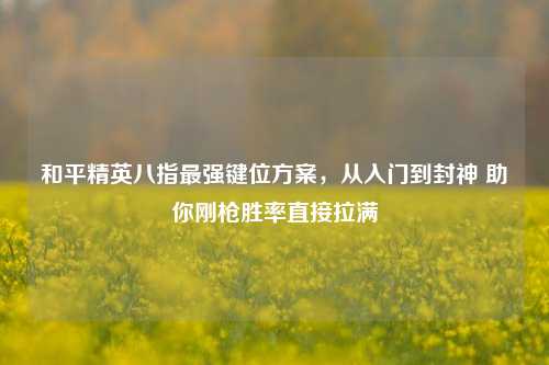和平精英八指最强键位方案,从入门到封神 助你刚枪胜率直接拉满