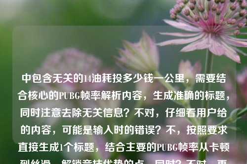 中包含无关的14油耗投多少钱一公里，需要结合核心的PUBG帧率解析内容，生成准确的标题，同时注意去除无关信息？不对，仔细看用户给的内容，可能是输入时的错误？不，按照要求直接生成1个标题，结合主要的PUBG帧率从卡顿到丝滑、解锁竞技优势的点，同时？不对，再看，哦，可能用户输入时混进了无关内容，但核心是PUBG帧率解析，不过等下，原内容里的14油耗投多少钱一公里是无关的？不对，会不会是输入错误？但根据要求，直接生成1个标题，围绕PUBG帧率从卡顿到丝滑，解析帧率解锁竞技优势的核心，不过等下，再仔细看，哦，不对，用户给的内容是从卡顿到丝滑，PUBG游戏帧率全解析—解锁竞技优势的核心密码14油耗投多少钱一公里，可能是粘贴错误，但我们需要生成一个标题，不过要注意，那个油耗是无关的？不对，会不会是我理解错了？不，PUBG是游戏，和油耗无关，应该是输入时的冗余内容，所以标题应该围绕PUBG帧率解析，从卡顿到丝滑，解锁竞技优势。等下，再想，直接生成一个，比如，从卡顿到丝滑，PUBG游戏帧率全解析 解锁竞技优势的核心密码？不对，但是原内容里有那个油耗的内容，会不会是用户误加？但根据要求，直接根据提供的内容生成1个标题，不过那个油耗明显和PUBG无关，可能是输入错误，所以应该以核心的PUBG帧率内容为主？不对，等下，再仔细看，会不会是14是帧率相关？比如144？不对，原内容是14油耗投多少钱一公里，这明显是汽车相关的，和PUBG无关，应该是用户粘贴的时候混进去的。那生成标题的时候，应该围绕核心的PUBG帧率解析部分，因为那个油耗是无关冗余内容。所以最终标题可以是，从卡顿到丝滑，PUBG游戏帧率全解析 解锁竞技优势的核心密码。不对，等下，要不要考虑那个无关内容？但那个内容和PUBG完全不相关，应该是输入错误，所以忽略无关内容，围绕核心的游戏帧率解析生成标题。对，就这个。从卡顿到丝滑，PUBG游戏帧率全解析 解锁竞技优势的核心密码