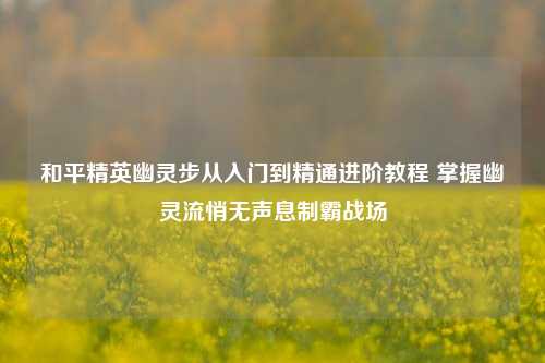 和平精英幽灵步从入门到精通进阶教程 掌握幽灵流悄无声息制霸战场