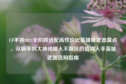 CF手游2024全阶段适配高性价比英雄级武器盘点,从新手到大神闭眼入不踩坑的值得入手英雄武器选购指南