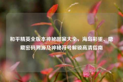 和平精英全版本神秘图案大全,海岛彩蛋、隐藏密码溯源及神秘符号解锁高清指南