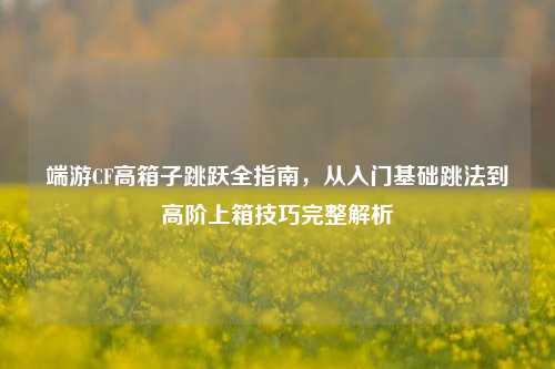 端游CF高箱子跳跃全指南，从入门基础跳法到高阶上箱技巧完整解析