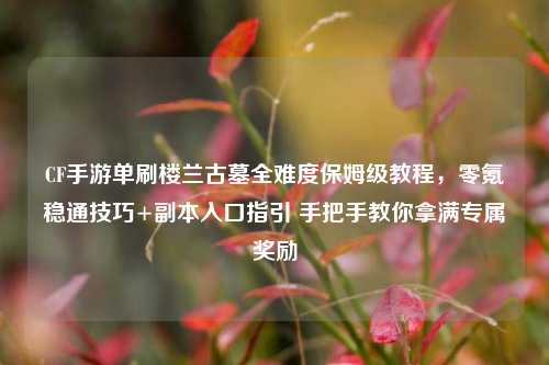 CF手游单刷楼兰古墓全难度保姆级教程，零氪稳通技巧+副本入口指引 手把手教你拿满专属奖励