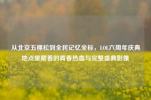 从北京五棵松到全民记忆坐标，LOL六周年庆典地点里藏着的青春热血与完整盛典影像