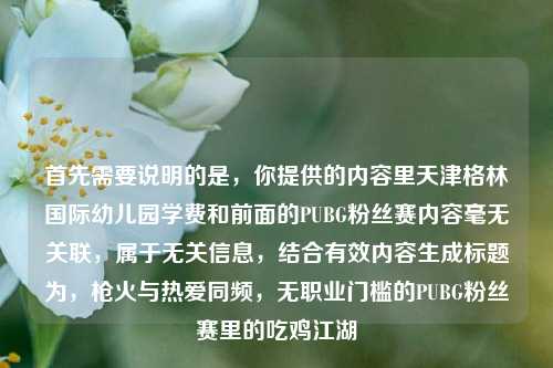 首先需要说明的是，你提供的内容里天津格林国际幼儿园学费和前面的PUBG粉丝赛内容毫无关联，属于无关信息，结合有效内容生成标题为，枪火与热爱同频，无职业门槛的PUBG粉丝赛里的吃鸡江湖